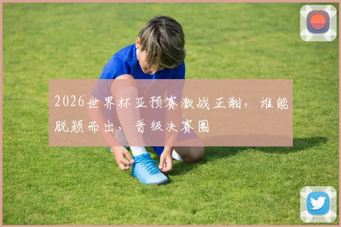 2026世界杯亚预赛激战正酣，谁能脱颖而出，晋级决赛圈