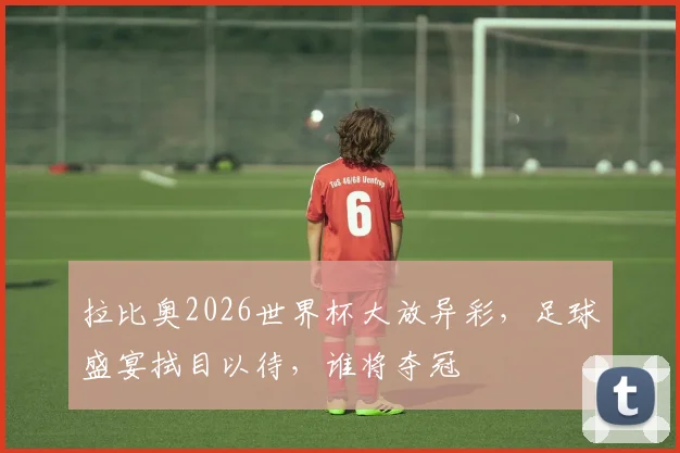 拉比奥2026世界杯大放异彩，足球盛宴拭目以待，谁将夺冠