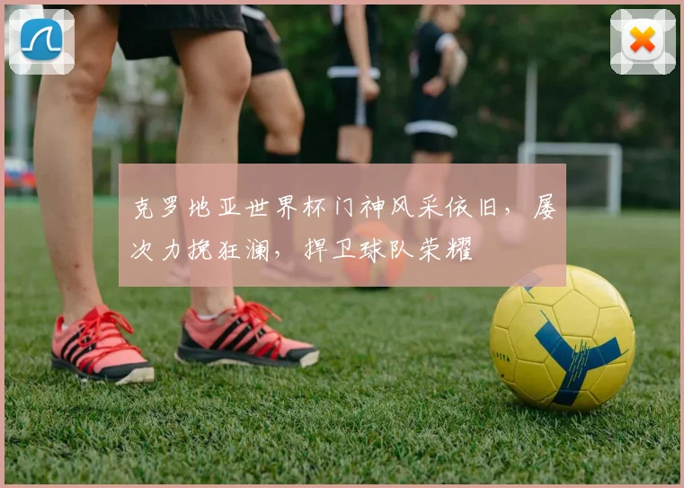 克罗地亚世界杯门神风采依旧，屡次力挽狂澜，捍卫球队荣耀